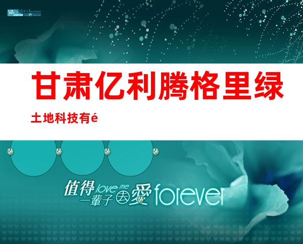甘肃亿利腾格里绿土地科技有限公司